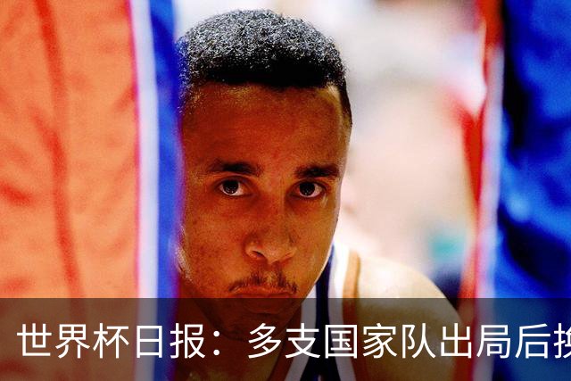 世界杯日报：多支国家队出局后换帅 FIFA主席面临被投诉