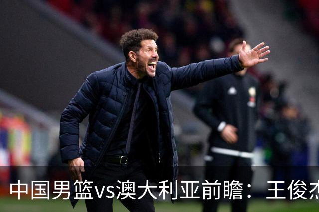 中国男篮vs澳大利亚前瞻：王俊杰徐昕或领衔年轻阵容 杨瀚森无缘大名单