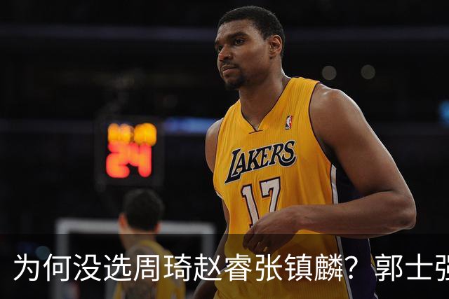 为何没选周琦赵睿张镇麟？郭士强说得很直白，太务实了，好样的！