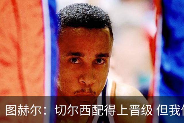 图赫尔：切尔西配得上晋级 但我们犯下太多错误