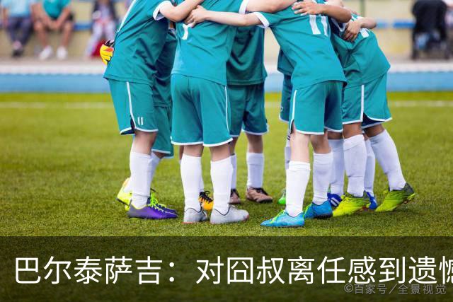 巴尔泰萨吉：对囧叔离任感到遗憾 若莱奥想换环境那他没理由不走