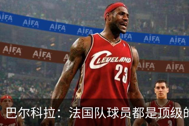 巴尔科拉：法国队球员都是顶级的，每个人拿到球都能制造威胁