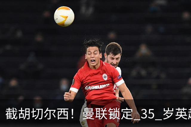 截胡切尔西！曼联锁定 35 岁英超老将！完美碾压队内头号水货