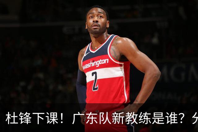 杜锋下课！广东队新教练是谁？分析3选1