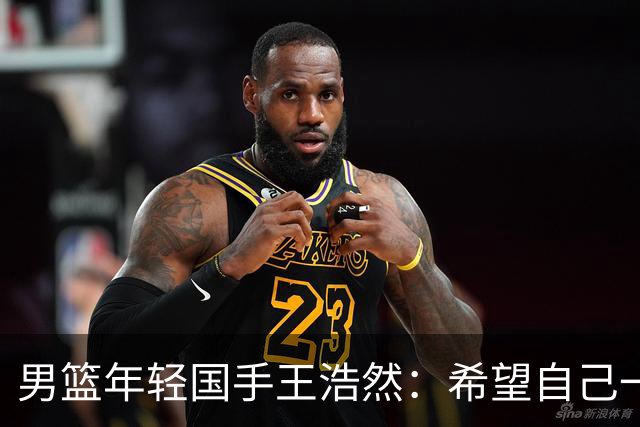 男篮年轻国手王浩然：希望自己一年比一年强