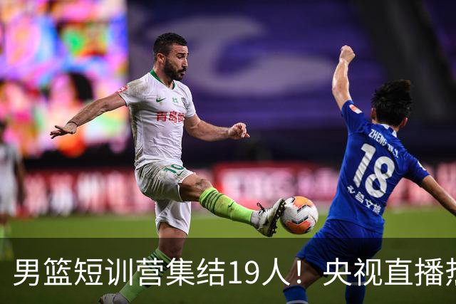 男篮短训营集结19人！央视直播热身赛，期待精彩表现！