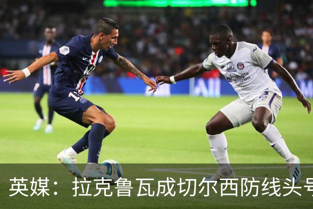 英媒：拉克鲁瓦成切尔西防线头号目标 古斯托标价7500万镑