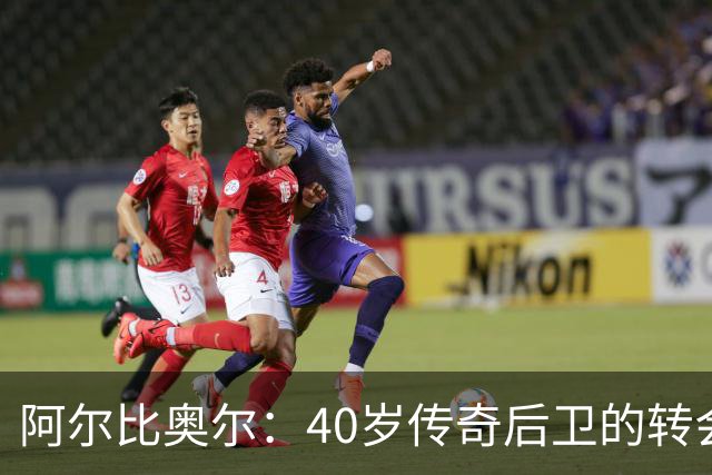 阿尔比奥尔：40岁传奇后卫的转会新篇章，何去何从？