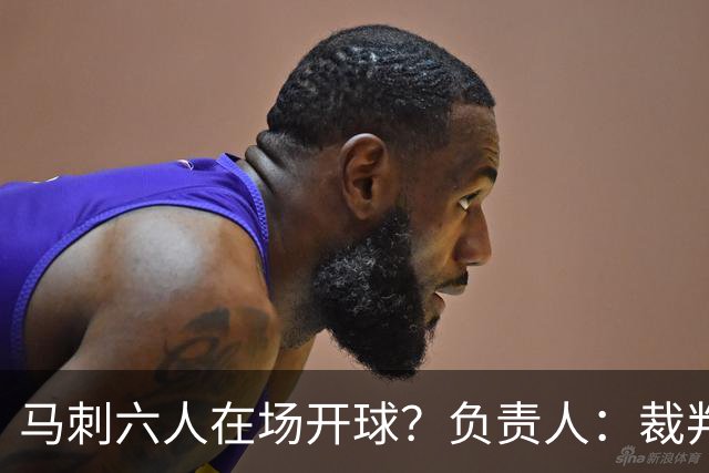 马刺六人在场开球？负责人：裁判管理失误导致混乱 无法判罚技犯
