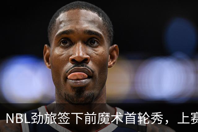 NBL劲旅签下前魔术首轮秀，上赛季他的表现简直是惨不忍睹？