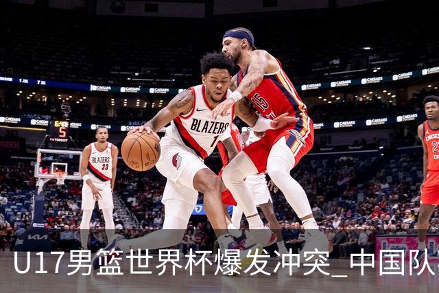 U17男篮世界杯爆发冲突 中国队不敌立陶宛淘汰赛战法国